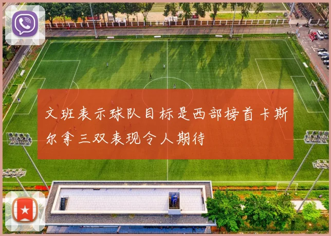文班表示球队目标是西部榜首卡斯尔拿三双表现令人期待