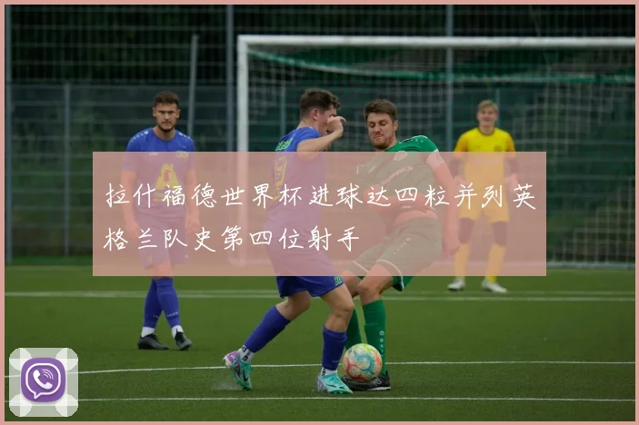 拉什福德世界杯进球达四粒并列英格兰队史第四位射手