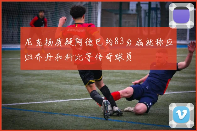 尼克杨质疑阿德巴约83分成就称应归乔丹和科比等传奇球员