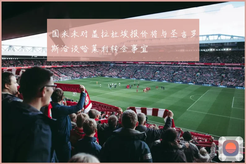 国米未对盖拉杜埃报价将与圣吉罗斯洽谈哈莱利转会事宜