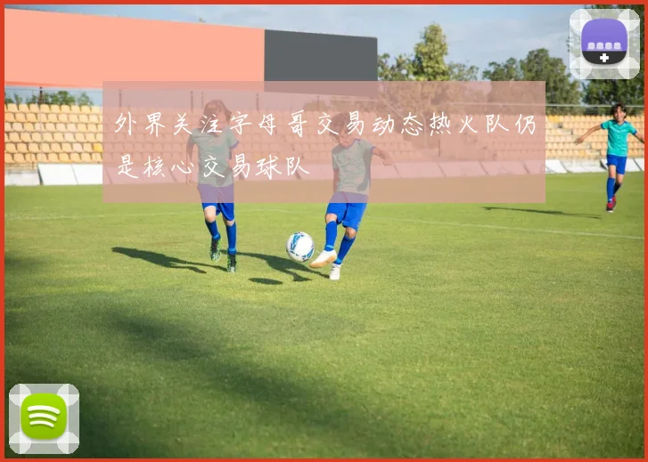 外界关注字母哥交易动态热火队仍是核心交易球队