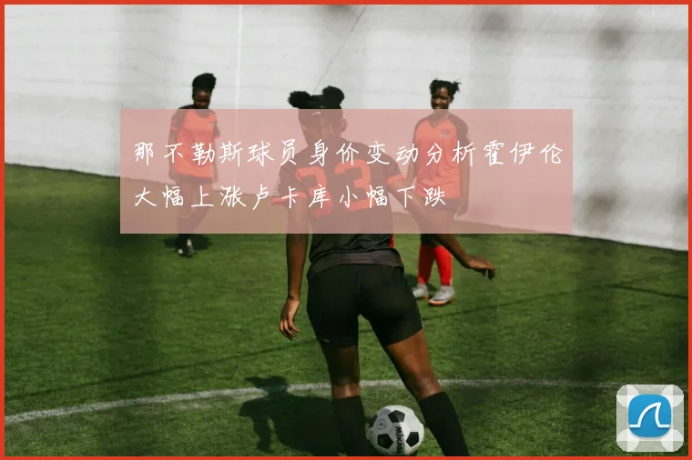 那不勒斯球员身价变动分析霍伊伦大幅上涨卢卡库小幅下跌