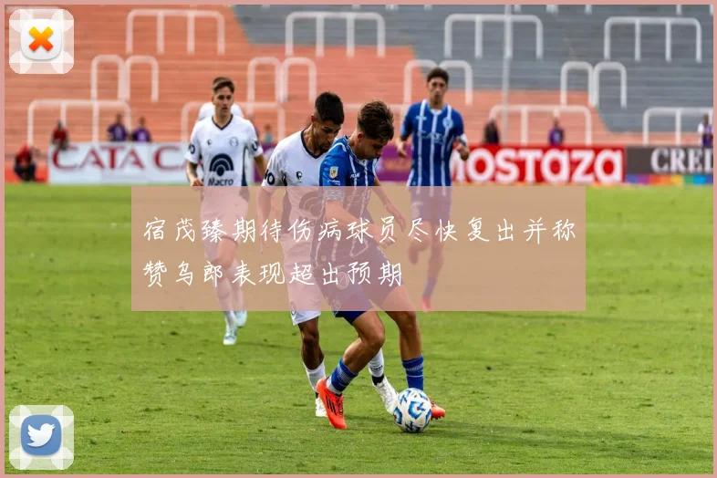 宿茂臻期待伤病球员尽快复出并称赞乌郎表现超出预期