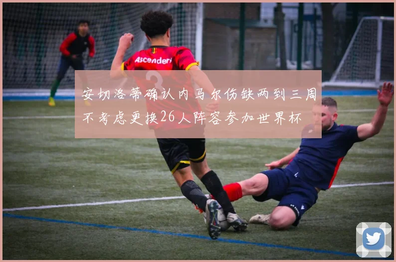 安切洛蒂确认内马尔伤缺两到三周不考虑更换26人阵容参加世界杯