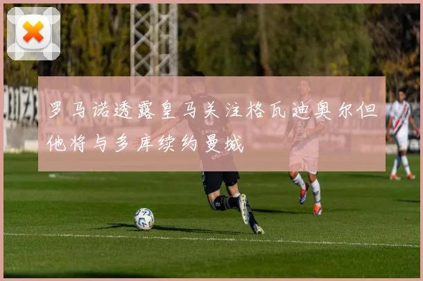 罗马诺透露皇马关注格瓦迪奥尔但他将与多库续约曼城