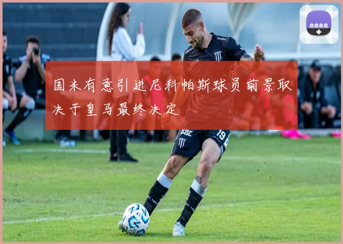 国米有意引进尼科帕斯球员前景取决于皇马最终决定