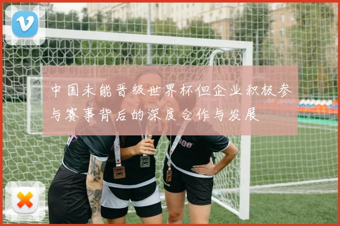 中国未能晋级世界杯但企业积极参与赛事背后的深度合作与发展