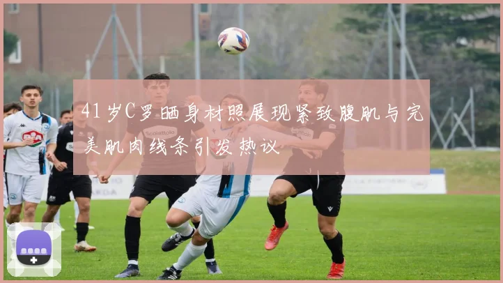 41岁C罗晒身材照展现紧致腹肌与完美肌肉线条引发热议