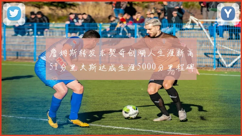 詹姆斯转发东契奇创湖人生涯新高51分里夫斯达成生涯5000分里程碑