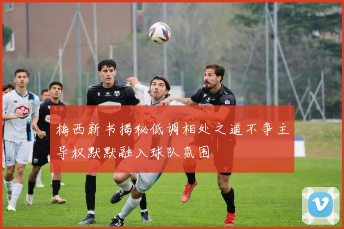 梅西新书揭秘低调相处之道不争主导权默默融入球队氛围