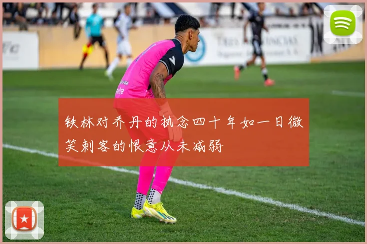 铁林对乔丹的执念四十年如一日微笑刺客的恨意从未减弱