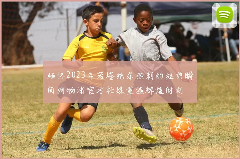 缅怀2023年若塔绝杀热刺的经典瞬间利物浦官方社媒重温辉煌时刻