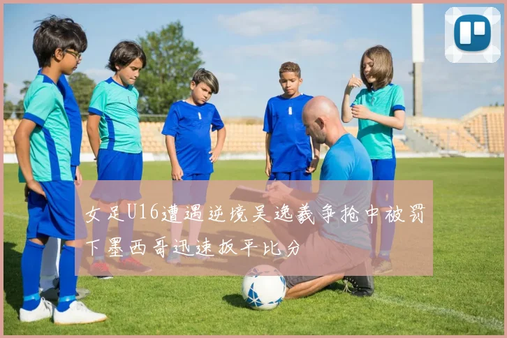 女足U16遭遇逆境吴逸羲争抢中被罚下墨西哥迅速扳平比分