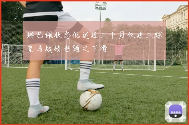 姆巴佩状态低迷近三个月仅进三球皇马战绩也随之下滑