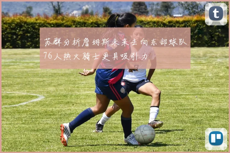 苏群分析詹姆斯未来去向东部球队76人热火骑士更具吸引力