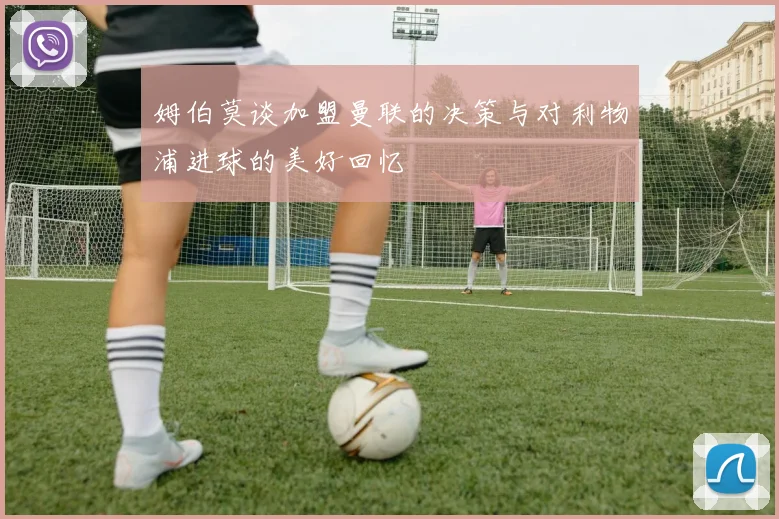 姆伯莫谈加盟曼联的决策与对利物浦进球的美好回忆