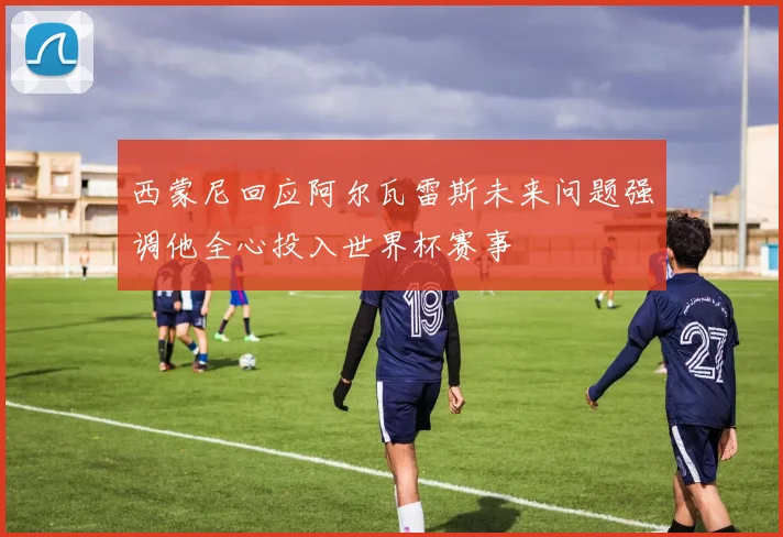 西蒙尼回应阿尔瓦雷斯未来问题强调他全心投入世界杯赛事