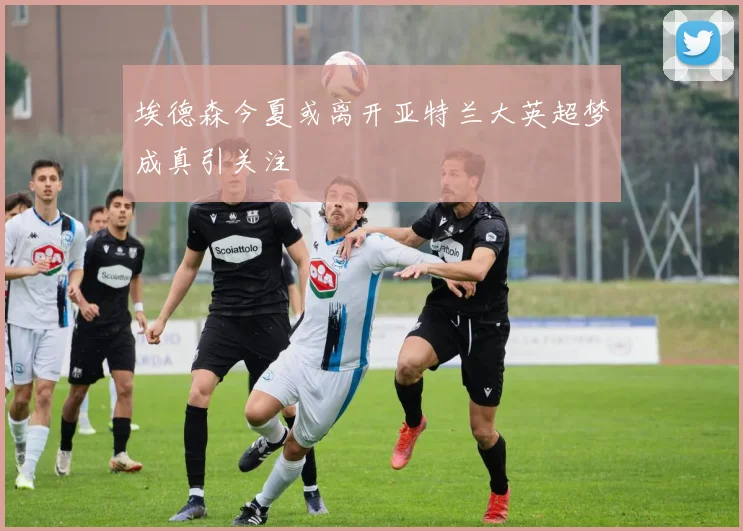 埃德森今夏或离开亚特兰大英超梦成真引关注