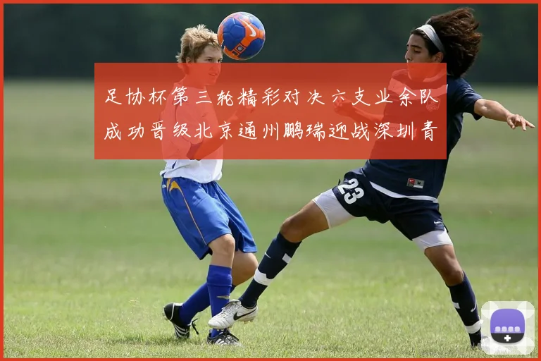 足协杯第三轮精彩对决六支业余队成功晋级北京通州鹏瑞迎战深圳青年人