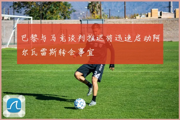 巴黎与马竞谈判推迟将迅速启动阿尔瓦雷斯转会事宜