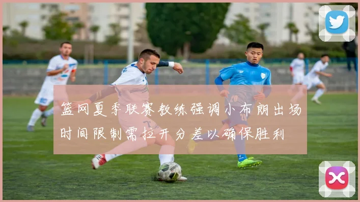 篮网夏季联赛教练强调小布朗出场时间限制需拉开分差以确保胜利