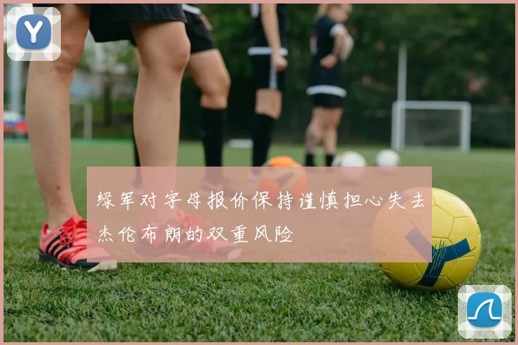 绿军对字母报价保持谨慎担心失去杰伦布朗的双重风险