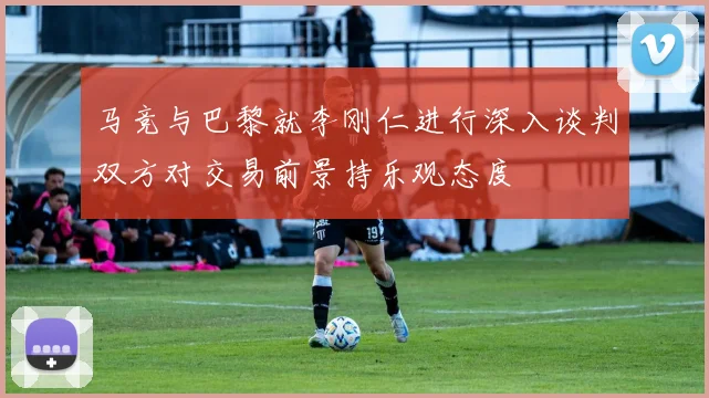 马竞与巴黎就李刚仁进行深入谈判双方对交易前景持乐观态度