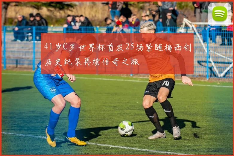 41岁C罗世界杯首发25场紧随梅西创历史纪录再续传奇之旅